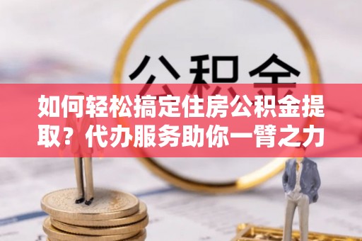 椒江如何轻松搞定住房公积金提取？代办服务助你一臂之力