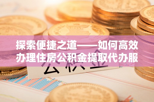 椒江探索便捷之道——如何高效办理住房公积金提取代办服务