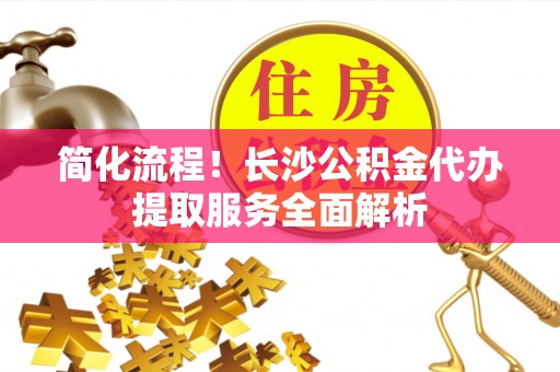 椒江简化流程！长沙公积金代办提取服务全面解析