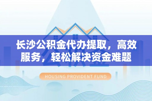 椒江长沙公积金代办提取，高效服务，轻松解决资金难题