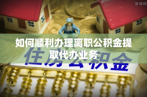 椒江如何顺利办理离职公积金提取代办业务