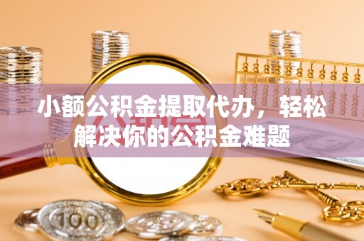 椒江小额公积金提取代办，轻松解决你的公积金难题