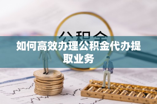 椒江如何高效办理公积金代办提取业务