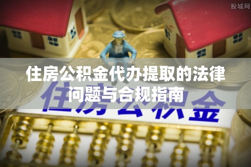 椒江住房公积金代办提取的法律问题与合规指南