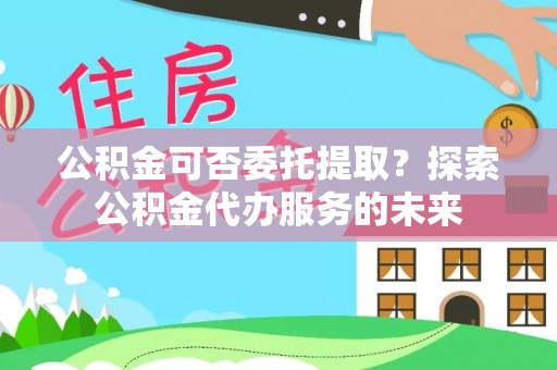 椒江公积金可否委托提取？探索公积金代办服务的未来
