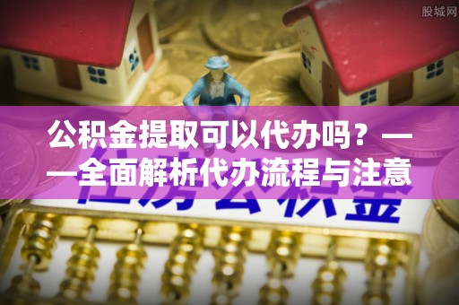 椒江公积金提取可以代办吗？——全面解析代办流程与注意事项